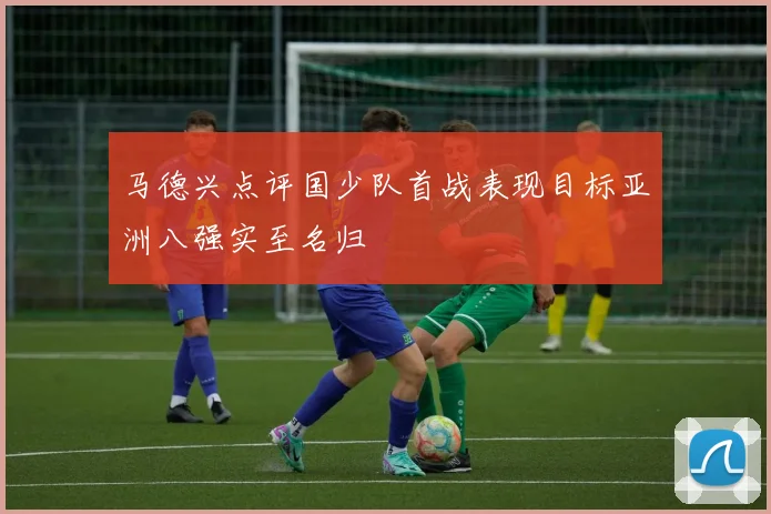 马德兴点评国少队首战表现目标亚洲八强实至名归