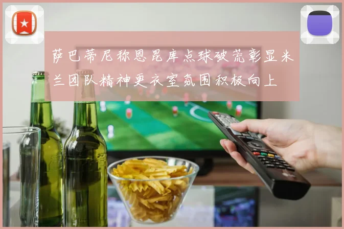 萨巴蒂尼称恩昆库点球破荒彰显米兰团队精神更衣室氛围积极向上