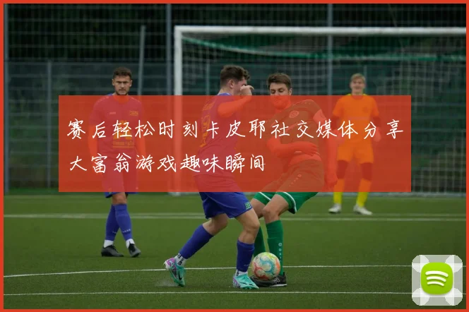 赛后轻松时刻卡皮耶社交媒体分享大富翁游戏趣味瞬间