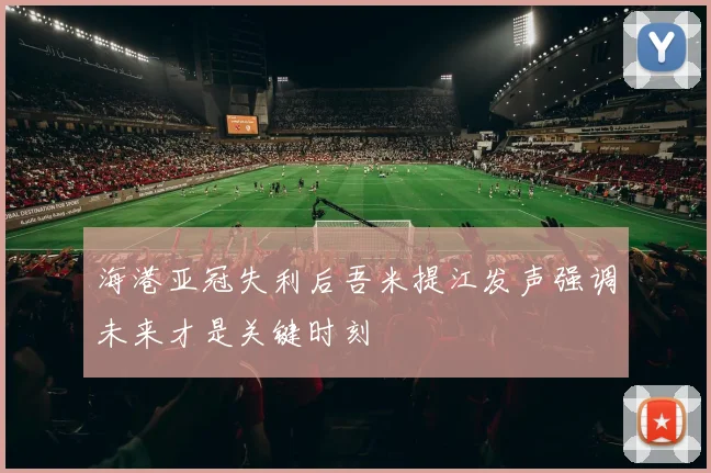 海港亚冠失利后吾米提江发声强调未来才是关键时刻