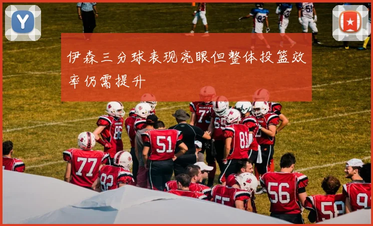 伊森三分球表现亮眼但整体投篮效率仍需提升