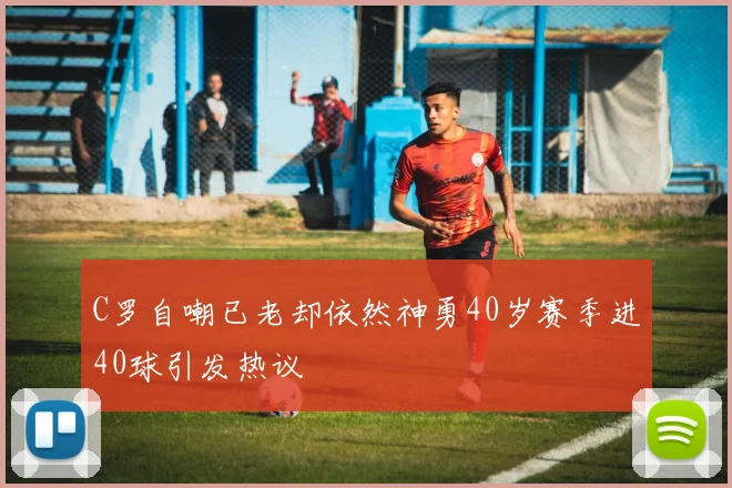 C罗自嘲已老却依然神勇40岁赛季进40球引发热议