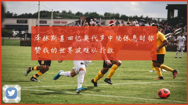 泽林斯基回忆奥代罗中场休息时称赞我的世界波难以扑救