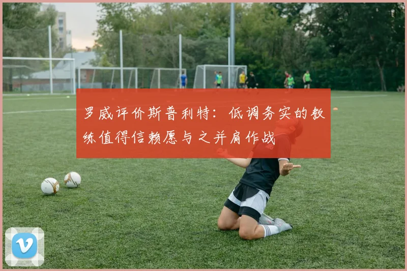 罗威评价斯普利特：低调务实的教练值得信赖愿与之并肩作战