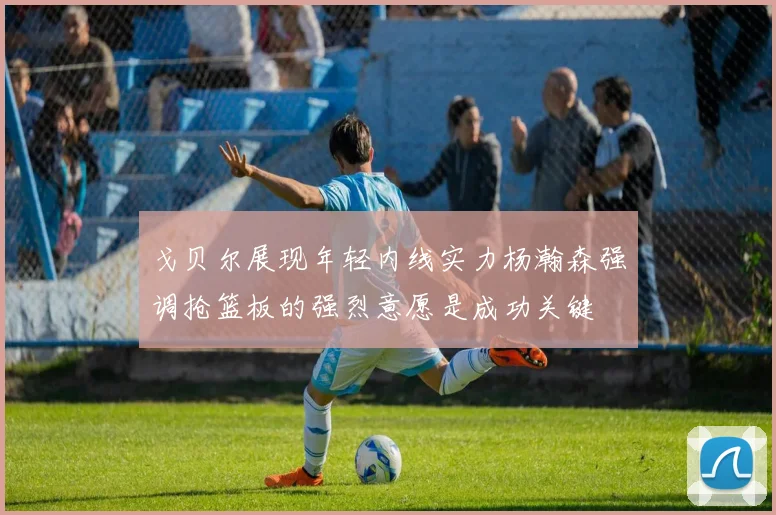 戈贝尔展现年轻内线实力杨瀚森强调抢篮板的强烈意愿是成功关键