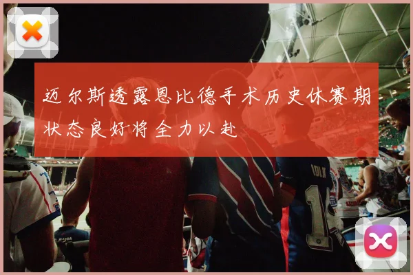 迈尔斯透露恩比德手术历史休赛期状态良好将全力以赴