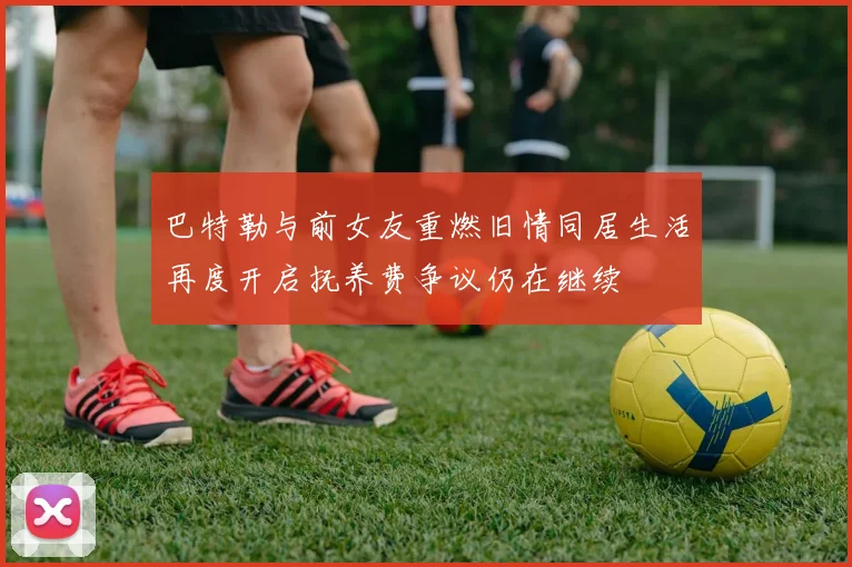 巴特勒与前女友重燃旧情同居生活再度开启抚养费争议仍在继续